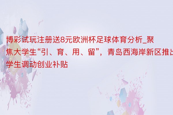 博彩试玩注册送8元欧洲杯足球体育分析_聚焦大学生“引、育、用、留”，青岛西海岸新区推出大学生调动创业补贴