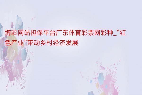 博彩网站担保平台广东体育彩票网彩种_“红色产业”带动乡村经济发展