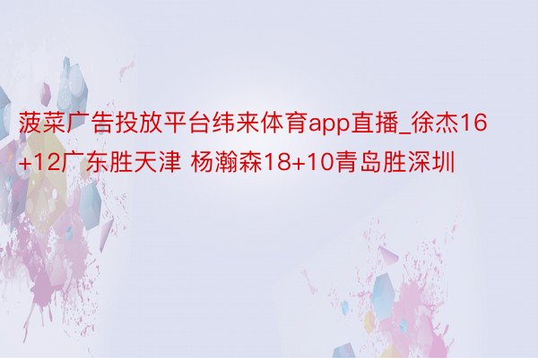 菠菜广告投放平台纬来体育app直播_徐杰16+12广东胜天津 杨瀚森18+10青岛胜深圳