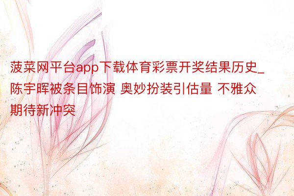 菠菜网平台app下载体育彩票开奖结果历史_陈宇晖被条目饰演 奥妙扮装引估量 不雅众期待新冲突