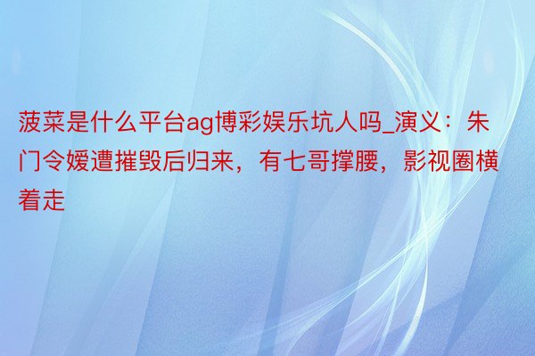 菠菜是什么平台ag博彩娱乐坑人吗_演义：朱门令嫒遭摧毁后归来，有七哥撑腰，影视圈横着走