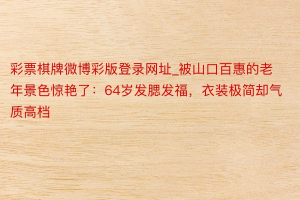彩票棋牌微博彩版登录网址_被山口百惠的老年景色惊艳了：64岁发腮发福，衣装极简却气质高档