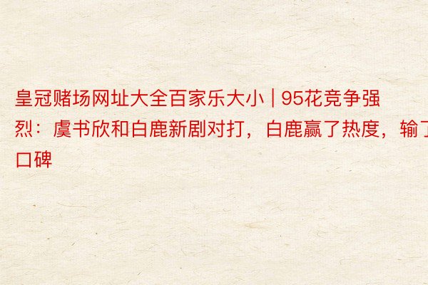 皇冠赌场网址大全百家乐大小 | 95花竞争强烈：虞书欣和白鹿新剧对打，白鹿赢了热度，输了口碑