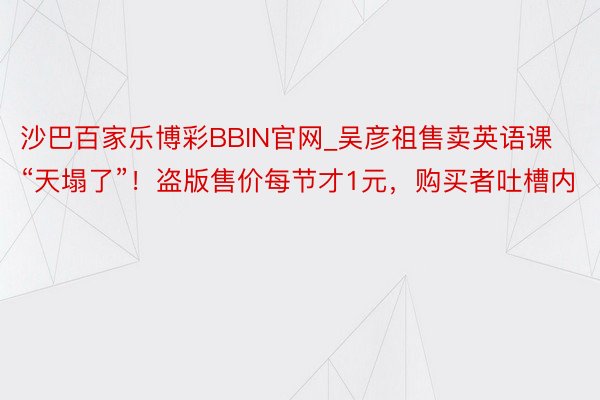 沙巴百家乐博彩BBIN官网_吴彦祖售卖英语课“天塌了”！盗版售价每节才1元，购买者吐槽内