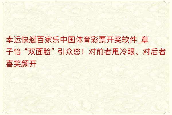幸运快艇百家乐中国体育彩票开奖软件_章子怡 “双面脸” 引众怒！对前者甩冷眼、对后者喜笑颜开