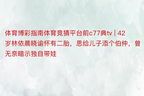 体育博彩指南体育竞猜平台前c77典tv | 42岁林依晨晓谕怀有二胎，思给儿子添个伯仲，曾无奈暗示独自带娃