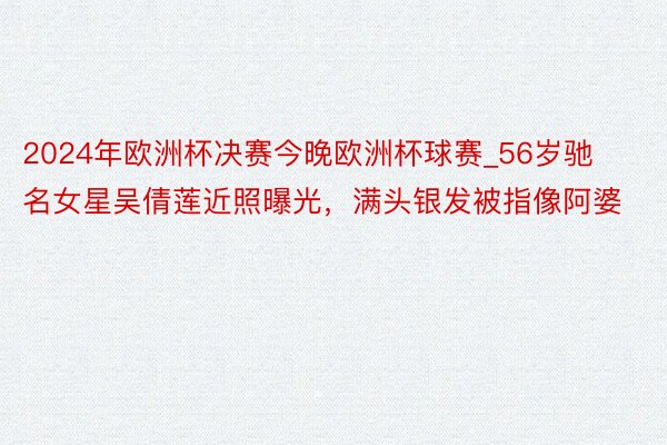 2024年欧洲杯决赛今晚欧洲杯球赛_56岁驰名女星吴倩莲近照曝光，满头银发被指像阿婆