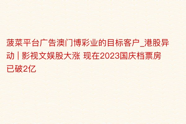 菠菜平台广告澳门博彩业的目标客户_港股异动 | 影视文娱股大涨 现在2023国庆档票房已破2亿