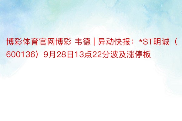 博彩体育官网博彩 韦德 | 异动快报：*ST明诚（600136）9月28日13点22分波及涨停板