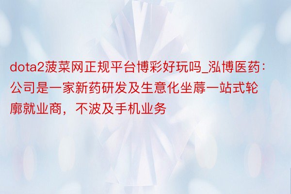 dota2菠菜网正规平台博彩好玩吗_泓博医药：公司是一家新药研发及生意化坐蓐一站式轮廓就业商，不波及手机业务